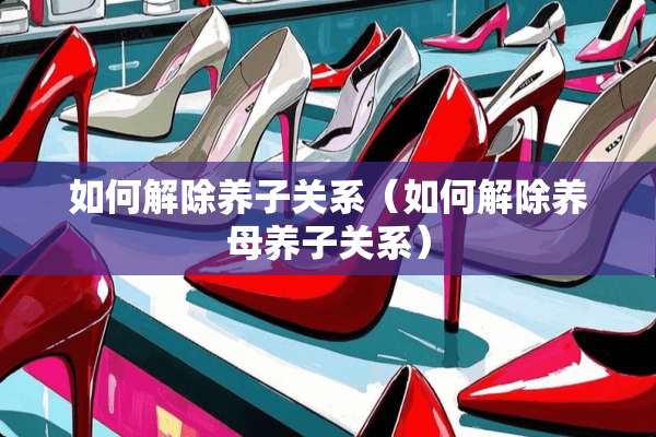 如何解除养子关系（如何解除养母养子关系）