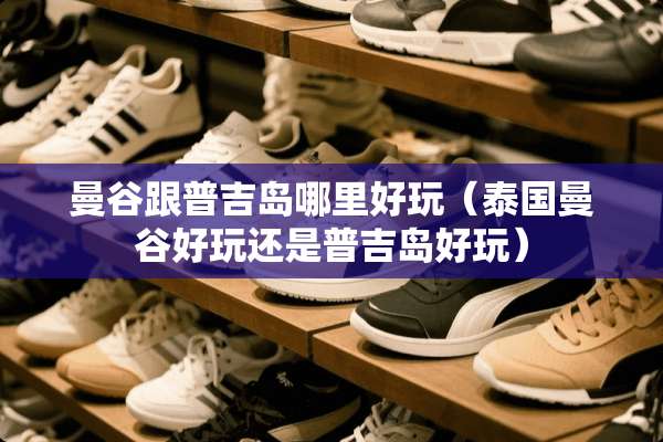 曼谷跟普吉岛哪里好玩（泰国曼谷好玩还是普吉岛好玩）