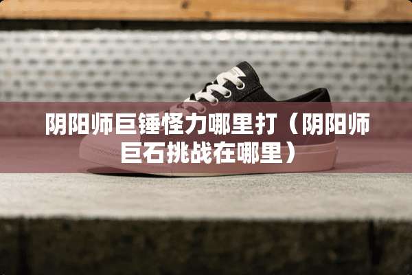 *阳师巨锤怪力哪里打（*阳师巨石挑战在哪里）