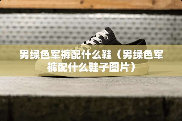 男绿色军裤配什么鞋（男绿色军裤配什么鞋子图片）