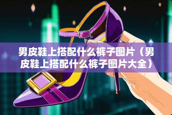 男皮鞋上搭配什么裤子图片（男皮鞋上搭配什么裤子图片大全）
