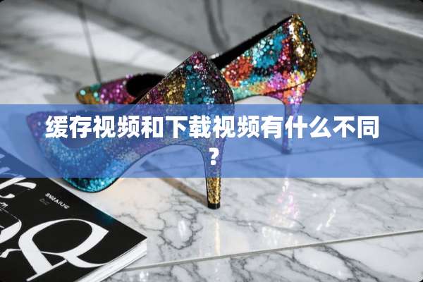 缓存视频和下载视频有什么不同？