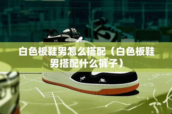 白色板鞋男怎么搭配（白色板鞋男搭配什么裤子）