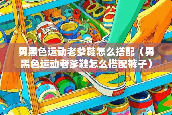 男黑色运动老爹鞋怎么搭配（男黑色运动老爹鞋怎么搭配裤子）