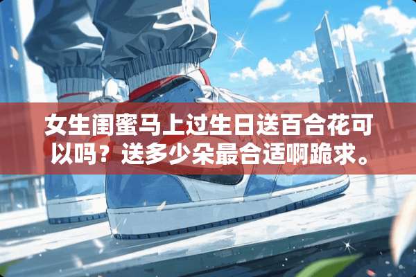 女生闺蜜马上过生日送百合花可以吗？送多少朵最合适啊跪求。