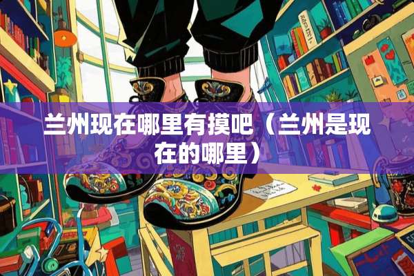 兰州现在哪里有摸吧（兰州是现在的哪里）