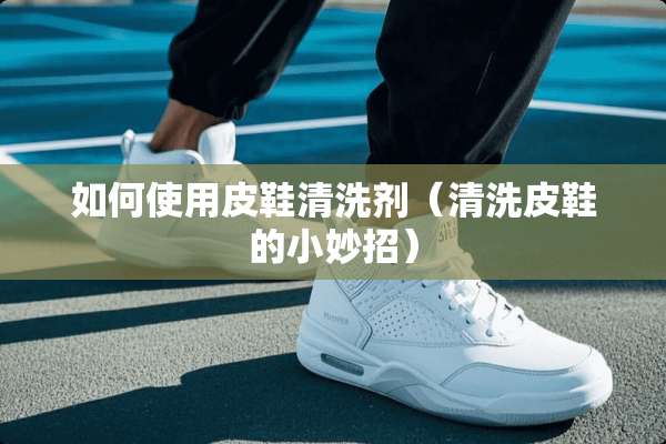 如何使用皮鞋清洗剂（清洗皮鞋的小妙招）