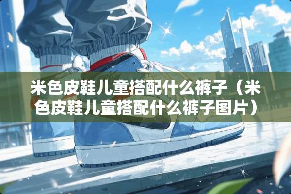 米色皮鞋儿童搭配什么裤子（米色皮鞋儿童搭配什么裤子图片）