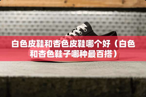 白色皮鞋和杏色皮鞋哪个好（白色和杏色鞋子哪种最百搭）