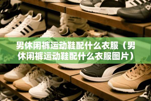 男休闲裤运动鞋配什么衣服（男休闲裤运动鞋配什么衣服图片）