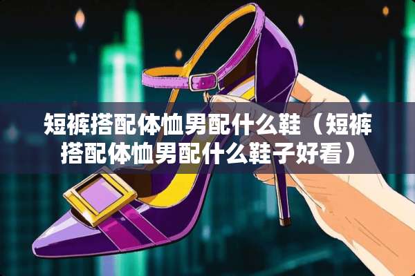 短裤搭配体恤男配什么鞋（短裤搭配体恤男配什么鞋子好看）