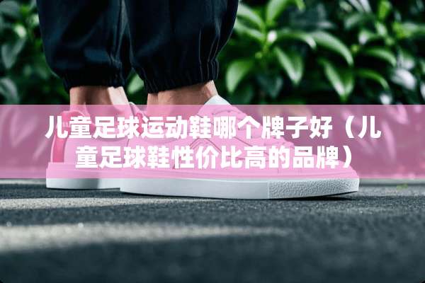 儿童**运动鞋哪个牌子好（儿童**鞋性价比高的品牌）