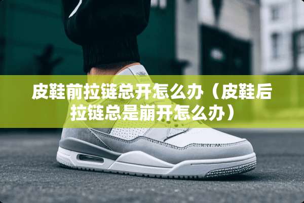 皮鞋前拉链总开怎么办（皮鞋后拉链总是崩开怎么办）