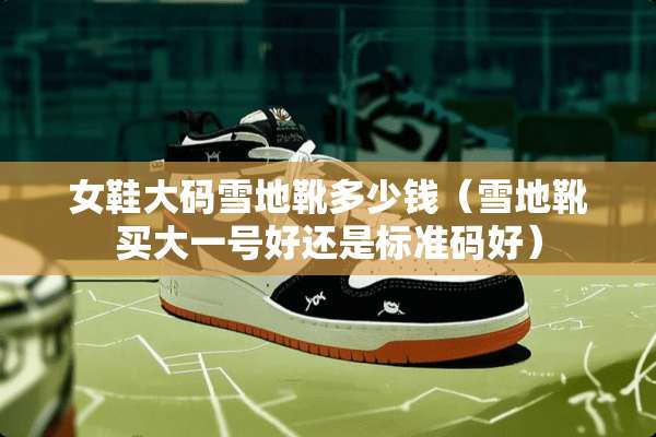女鞋大码雪地靴多少钱（雪地靴买大一号好还是标准码好）