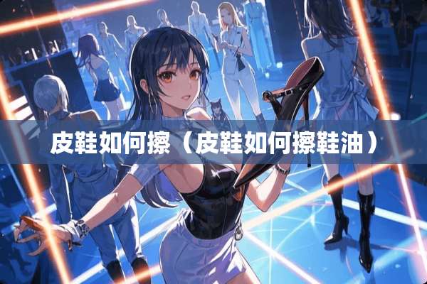 皮鞋如何擦（皮鞋如何擦鞋油）
