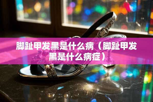 脚趾甲发黑是什么病（脚趾甲发黑是什么病症）