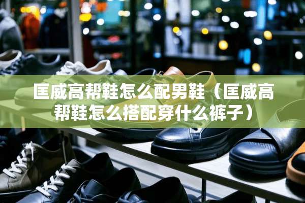 匡威高帮鞋怎么配男鞋（匡威高帮鞋怎么搭配穿什么裤子）