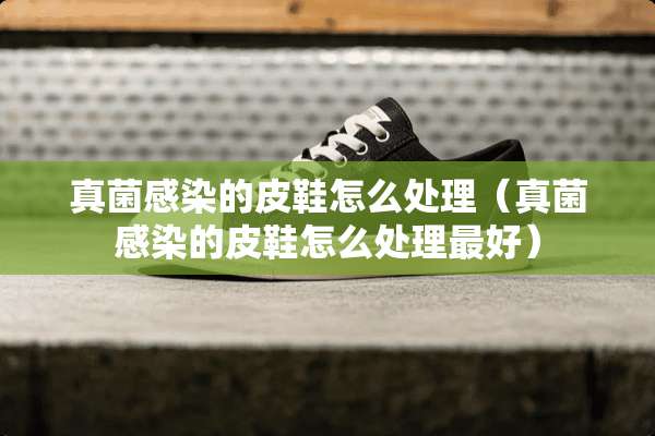 真菌感染的皮鞋怎么处理（真菌感染的皮鞋怎么处理最好）