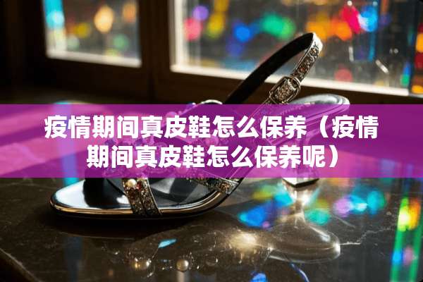 疫情期间真皮鞋怎么保养（疫情期间真皮鞋怎么保养呢）