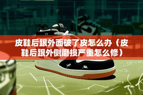 皮鞋后跟外面破了皮怎么办（皮鞋后跟外侧磨损严重怎么修）