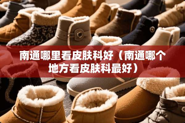 南通哪里看皮肤科好（南通哪个地方看皮肤科最好）