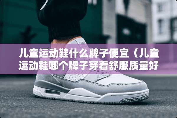 儿童运动鞋什么牌子便宜（儿童运动鞋哪个牌子穿着舒服质量好）