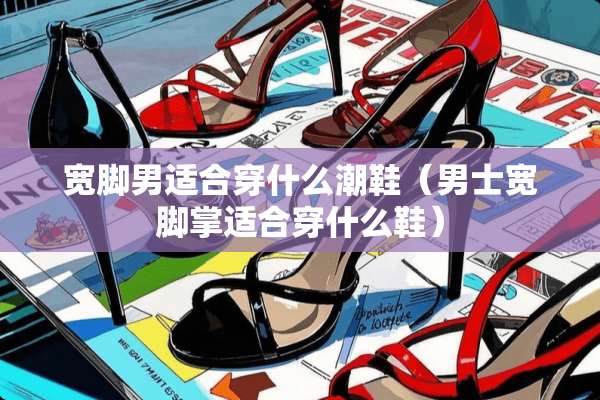 宽脚男适合穿什么潮鞋（男士宽脚掌适合穿什么鞋）