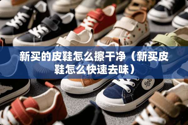 新买的皮鞋怎么擦干净（新买皮鞋怎么快速去味）