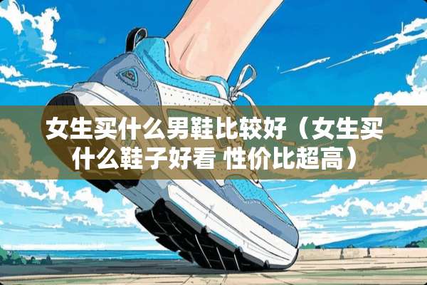 女生买什么男鞋比较好（女生买什么鞋子好看 性价比超高）