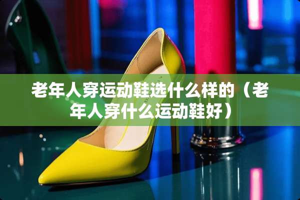 老年人穿运动鞋选什么样的（老年人穿什么运动鞋好）
