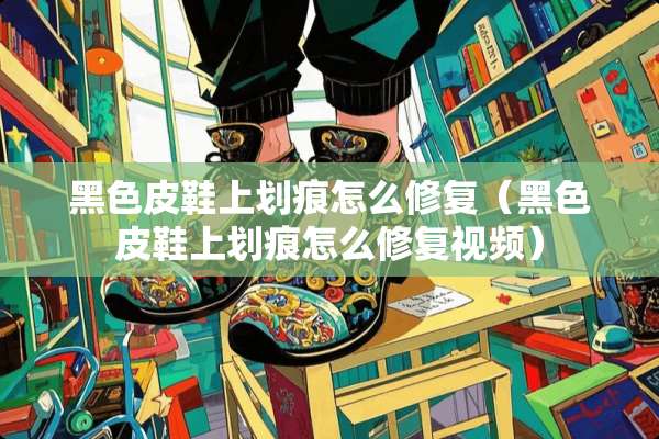 黑色皮鞋上划痕怎么修复（黑色皮鞋上划痕怎么修复视频）