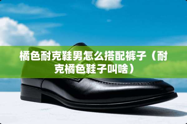 橘色耐克鞋男怎么搭配裤子（耐克橘色鞋子叫啥）