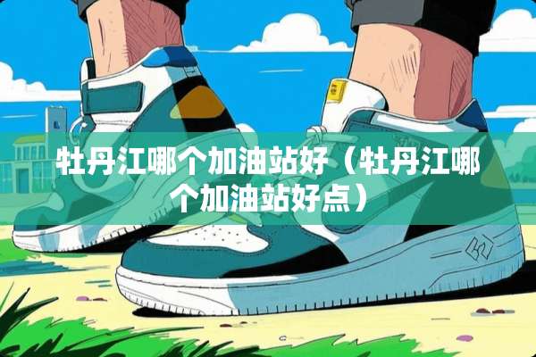 牡丹江哪个加油站好（牡丹江哪个加油站好点）