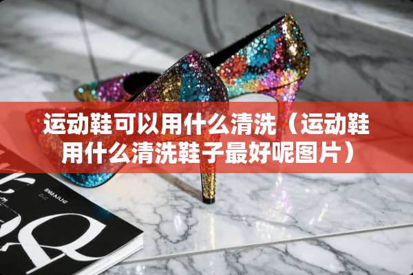 运动鞋可以用什么清洗（运动鞋用什么清洗鞋子最好呢图片）
