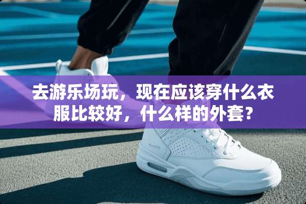 去游乐场玩，现在应该穿什么衣服比较好，什么样的外套？
