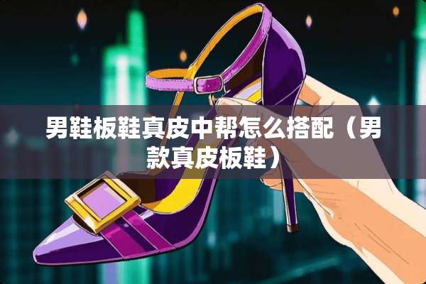 男鞋板鞋真皮中帮怎么搭配（男款真皮板鞋）