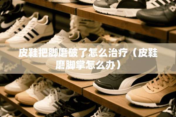 皮鞋把脚磨破了怎么治疗（皮鞋磨脚掌怎么办）