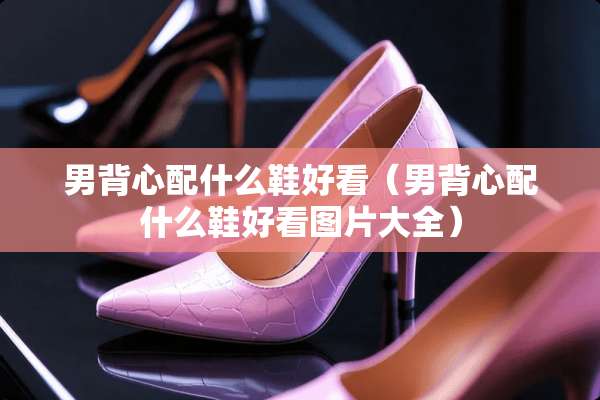 男背心配什么鞋好看（男背心配什么鞋好看图片大全）