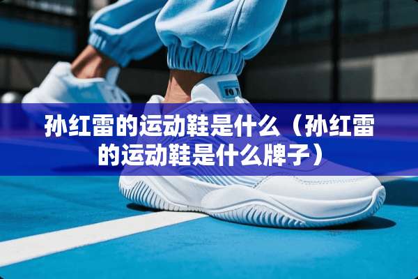 孙红雷的运动鞋是什么（孙红雷的运动鞋是什么牌子）