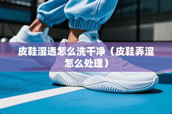 皮鞋湿透怎么洗干净（皮鞋弄湿怎么处理）