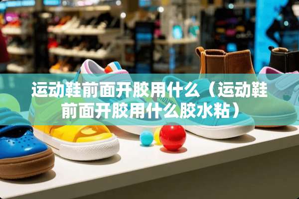 运动鞋前面开胶用什么（运动鞋前面开胶用什么胶水粘）