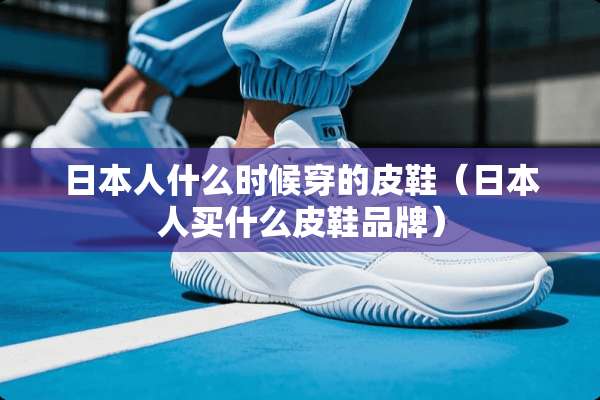 日本人什么时候穿的皮鞋（日本人买什么皮鞋品牌）