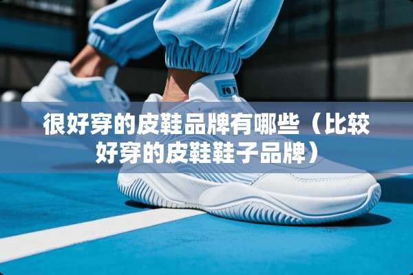 很好穿的皮鞋品牌有哪些（比较好穿的皮鞋鞋子品牌）
