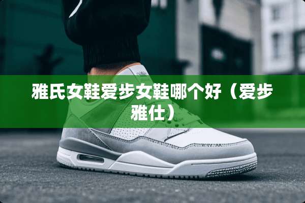 雅氏女鞋爱步女鞋哪个好（爱步雅仕）