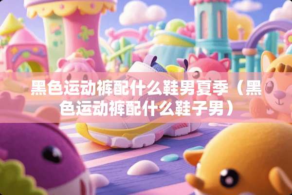 黑色运动裤配什么鞋男夏季（黑色运动裤配什么鞋子男）