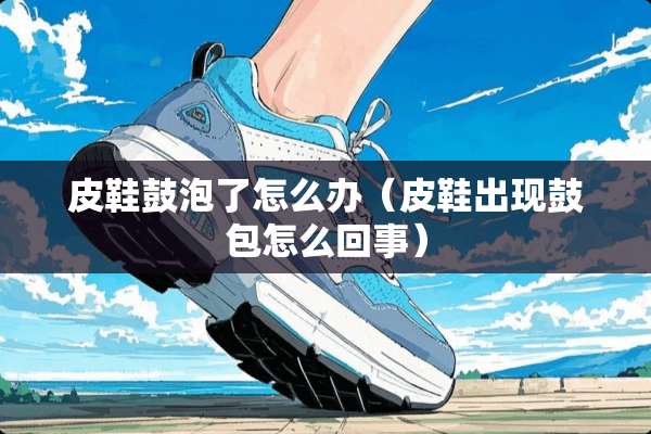 皮鞋鼓泡了怎么办（皮鞋出现鼓包怎么回事）