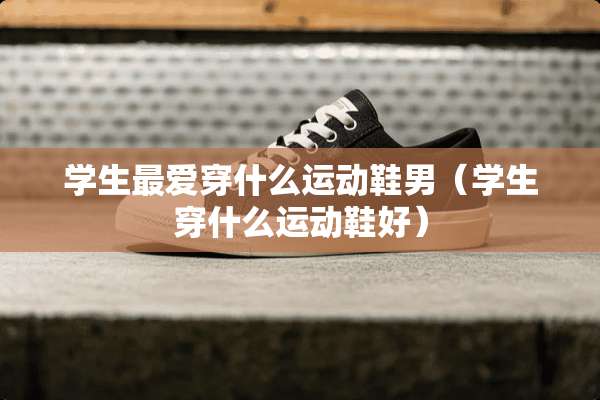 学生最爱穿什么运动鞋男（学生穿什么运动鞋好）