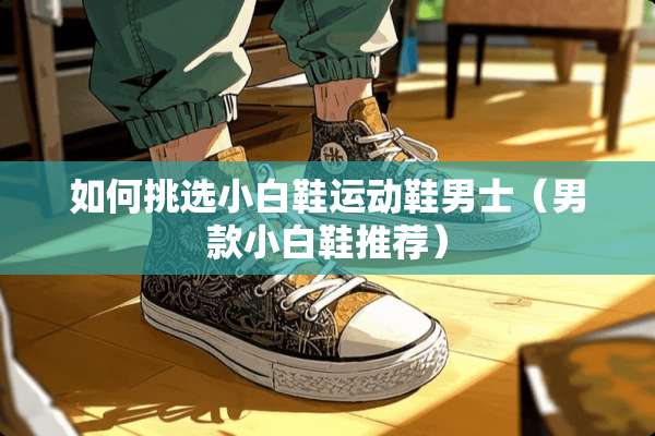如何挑选小白鞋运动鞋男士（男款小白鞋推荐）