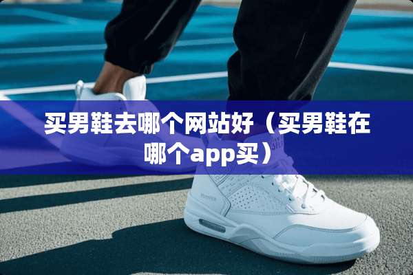 买男鞋去哪个网站好（买男鞋在哪个app买）