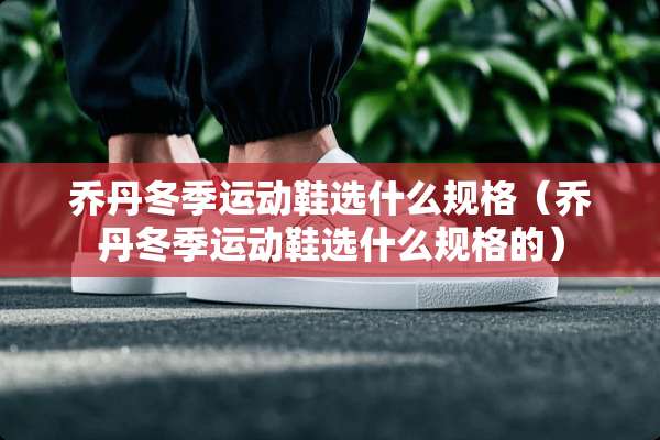 乔丹冬季运动鞋选什么规格（乔丹冬季运动鞋选什么规格的）